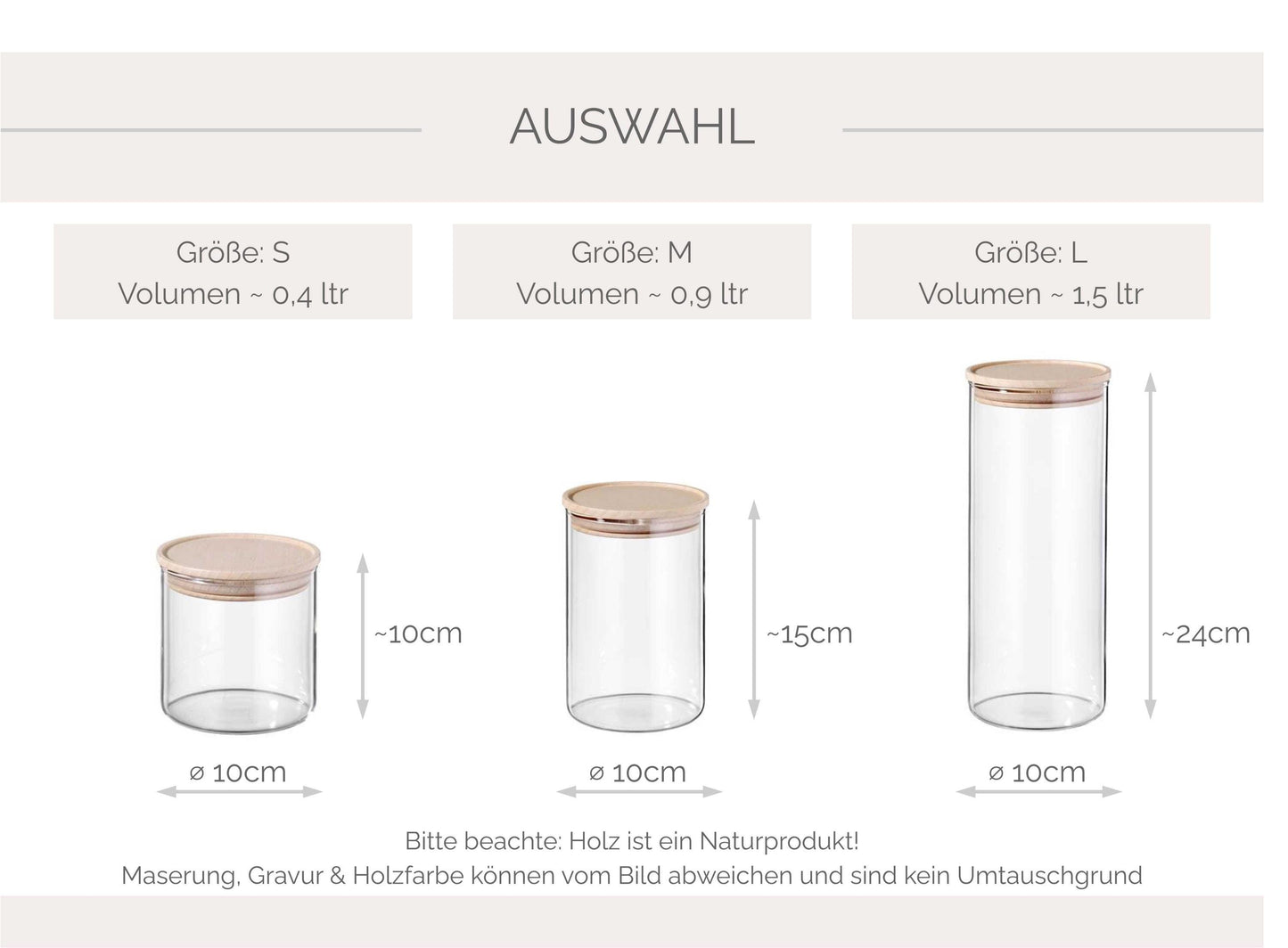Übersicht der verschiedenen Glasgrößen die zu Auswahl stehen: Größe S - Inhalt 400ml - Maße: H100 x ⌀100 mm
Größe M - Inhalt 900ml - Maße: H145 x ⌀100 mm
Größe L - Inhalt 1500ml - Maße: H240 x ⌀100 mm
ODER Nur Deckel mit Motiv (ohne Vorratsglas)